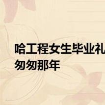 哈工程女生毕业礼上唱匆匆那年