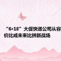 “6·18”大促快递公司从容应战 性价比成未来比拼新战场