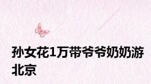 孙女花1万带爷爷奶奶游北京