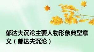 郁达夫沉沦主要人物形象典型意义（郁达夫沉沦）