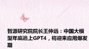 智源研究院院长王仲远：中国大模型年底追上GPT4，将迎来应用爆发期