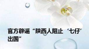官方辟谣“陕西人阻止‘七仔’出国”