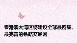 粤港澳大湾区将建设全球最密集、最完善的铁路交通网