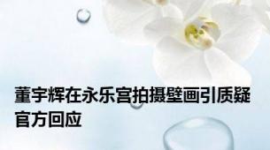 董宇辉在永乐宫拍摄壁画引质疑 官方回应