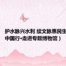 护水脉兴水利 续文脉惠民生(文化中国行·走进专题博物馆)