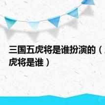 三国五虎将是谁扮演的(三国五虎将是谁)