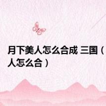 月下美人怎么合成 三国（月下美人怎么合）