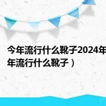 今年流行什么靴子2024年穿（今年流行什么靴子）