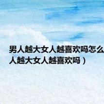 男人越大女人越喜欢吗怎么办（男人越大女人越喜欢吗）