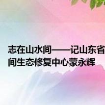 志在山水间——记山东省国土空间生态修复中心蒙永辉