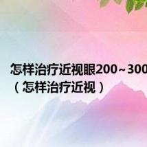 怎样治疗近视眼200~300度左右(怎样治疗近视)