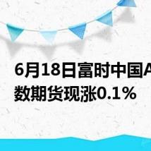 6月18日富时中国A50指数期货现涨0.1%
