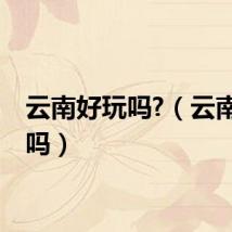 云南好玩吗?（云南好玩吗）