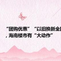 “团购优惠”“以旧换新全国免佣”,海南楼市有“大动作”