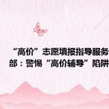 “高价”志愿填报指导服务？教育部：警惕“高价辅导”陷阱