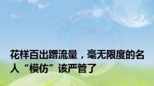 花样百出蹭流量，毫无限度的名人“模仿”该严管了