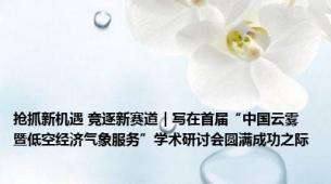 抢抓新机遇 竞逐新赛道｜写在首届“中国云雾暨低空经济气象服务”学术研讨会圆满成功之际