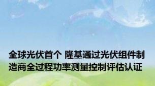 全球光伏首个 隆基通过光伏组件制造商全过程功率测量控制评估认证