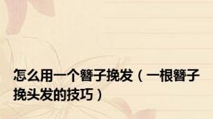 怎么用一个簪子挽发（一根簪子挽头发的技巧）