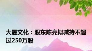大晟文化：股东陈亮拟减持不超过250万股