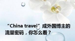 “China travel”成外国博主的流量密码，你怎么看？