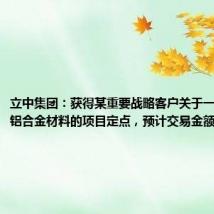 立中集团：获得某重要战略客户关于一体化压铸铝合金材料的项目定点，预计交易金额超15亿元