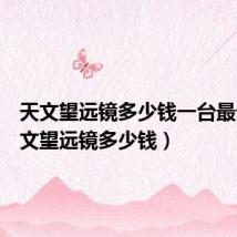 天文望远镜多少钱一台最贵（天文望远镜多少钱）