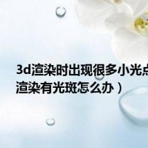 3d渲染时出现很多小光点(3d渲染有光斑怎么办)