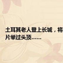 土耳其老人登上长城,将这张照片举过头顶……