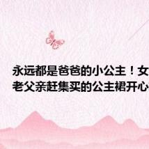永远都是爸爸的小公主!女儿试穿老父亲赶集买的公主裙开心转圈
