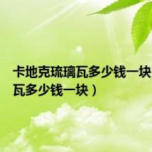 卡地克琉璃瓦多少钱一块(琉璃瓦多少钱一块)
