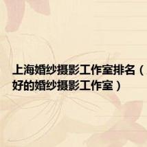 上海婚纱摄影工作室排名(上海最好的婚纱摄影工作室)