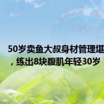 50岁卖鱼大叔身材管理堪比明星,练出8块腹肌年轻30岁