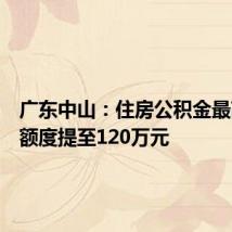 广东中山：住房公积金最高贷款额度提至120万元
