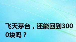 飞天茅台，还能回到3000块吗？