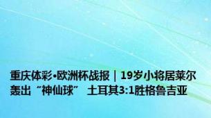 重庆体彩·欧洲杯战报｜19岁小将居莱尔轰出“神仙球” 土耳其3:1胜格鲁吉亚