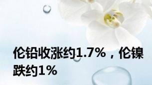 伦铅收涨约1.7%，伦镍跌约1%