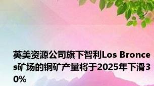 英美资源公司旗下智利Los Bronces矿场的铜矿产量将于2025年下滑30%
