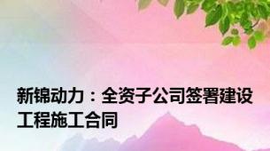 新锦动力：全资子公司签署建设工程施工合同