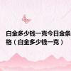 白金多少钱一克今日金条最新价格（白金多少钱一克）