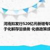河南拟发行520亿元新增专项债用于化解存量债务 化债政策或有突破