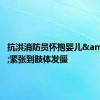 抗洪消防员怀抱婴儿&#32;紧张到肢体发僵