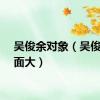 吴俊余对象（吴俊余下面大）