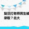 复旦打老师男生被北大录取？北大