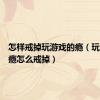 怎样戒掉玩游戏的瘾（玩游戏上瘾怎么戒掉）