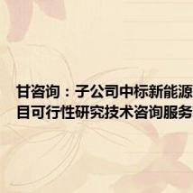 甘咨询:子公司中标新能源基地项目可行性研究技术咨询服务项目