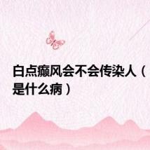 白点癫风会不会传染人(白癜风是什么病)