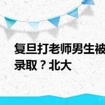 复旦打老师男生被北大录取？北大