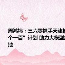 周鸿祎:三六零携手天津推动“三个一百”计划 助力大模型产业化落地