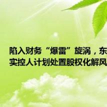 陷入财务“爆雷”旋涡,东方集团实控人计划处置股权化解风险